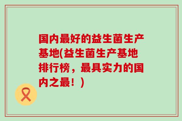 国内好的益生菌生产基地(益生菌生产基地排行榜,具实力的国内之!) 国内好的益生菌生产基地(益生菌生产基地排行榜,具实力的国内之!)