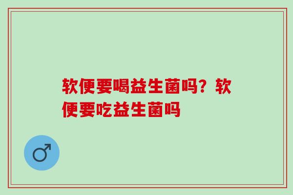 软便要喝益生菌吗?软便要吃益生菌吗 软便要喝益生菌吗?软便要吃益生菌吗