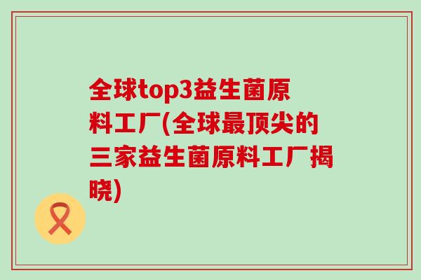 全球top3益生菌原料工厂(全球的三家益生菌原料工厂揭晓)