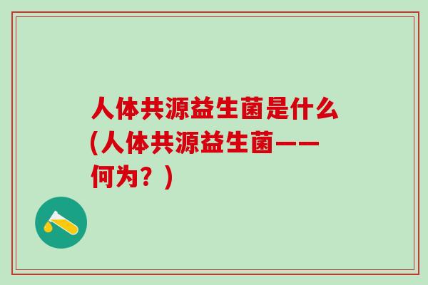 人体共源益生菌是什么(人体共源益生菌——何为?) 人体共源益生菌是什么(人体共源益生菌——何为?)