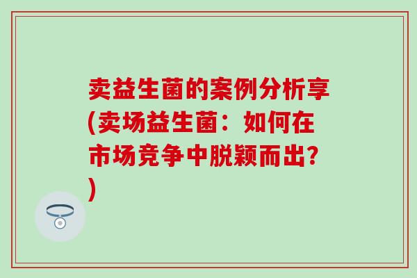 卖益生菌的案例分析享(卖场益生菌：如何在市场竞争中脱颖而出？)