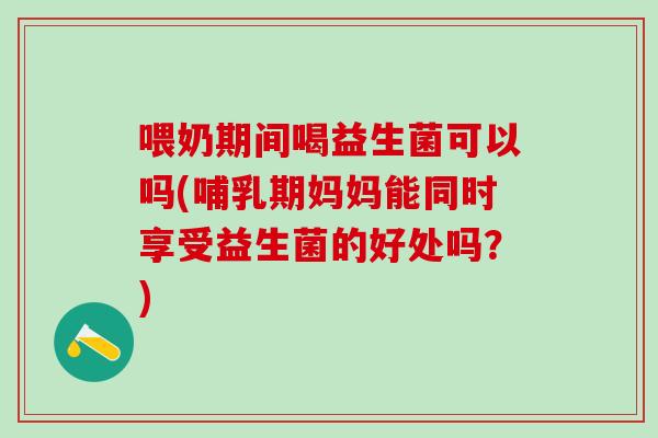 喂奶期间喝益生菌可以吗(哺乳期妈妈能同时享受益生菌的好处吗？)