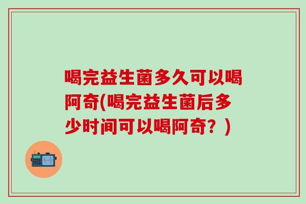 喝完益生菌多久可以喝阿奇(喝完益生菌后多少时间可以喝阿奇？)