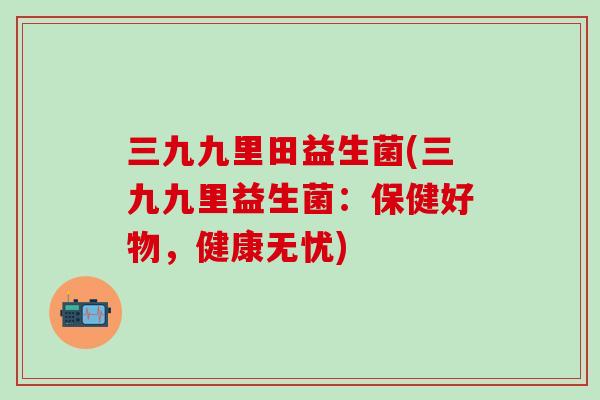 三九九里田益生菌(三九九里益生菌：保健好物，健康无忧)