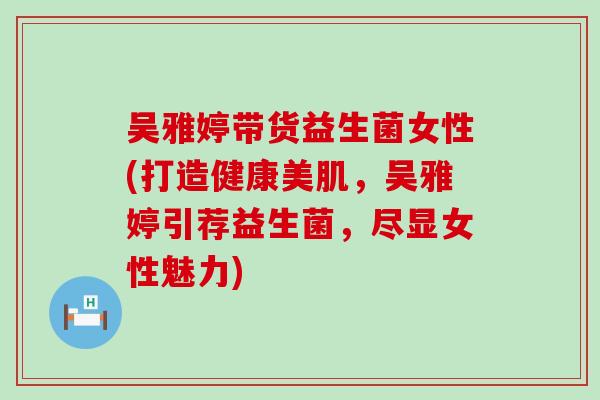 吴雅婷带货益生菌女性(打造健康美肌,吴雅婷引荐益生菌,尽显女性魅力) 吴雅婷带货益生菌女性(打造健康美肌,吴雅婷引荐益生菌,尽显女性魅力)