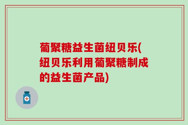 葡聚糖益生菌纽贝乐(纽贝乐利用葡聚糖制成的益生菌产品)