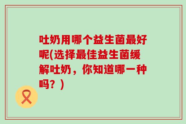 吐奶用哪个益生菌好呢(选择佳益生菌缓解吐奶，你知道哪一种吗？)