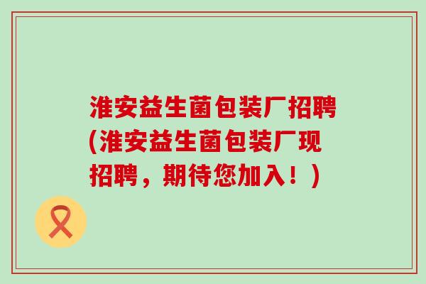 淮安益生菌包装厂招聘(淮安益生菌包装厂现招聘,期待您加入!) 淮安益生菌包装厂招聘(淮安益生菌包装厂现招聘,期待您加入!)