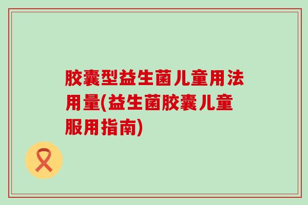 胶囊型益生菌儿童用法用量(益生菌胶囊儿童服用指南) 胶囊型益生菌儿童用法用量(益生菌胶囊儿童服用指南)