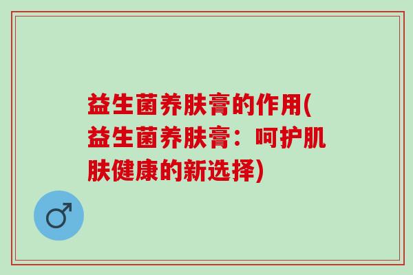 益生菌养肤膏的作用(益生菌养肤膏:呵护健康的新选择) 益生菌养肤膏的作用(益生菌养肤膏:呵护健康的新选择)