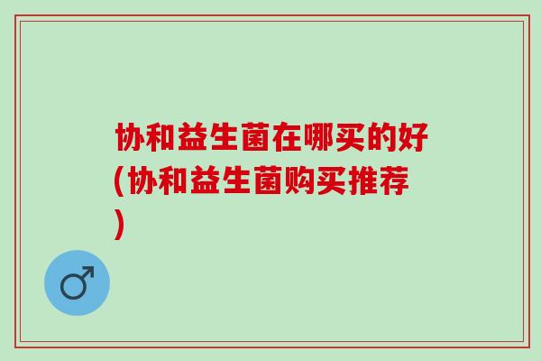 协和益生菌在哪买的好(协和益生菌购买推荐) 协和益生菌在哪买的好(协和益生菌购买推荐)