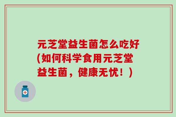 元芝堂益生菌怎么吃好(如何科学食用元芝堂益生菌,健康无忧!) 元芝堂益生菌怎么吃好(如何科学食用元芝堂益生菌,健康无忧!)
