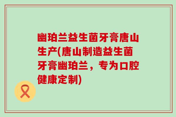 幽珀兰益生菌牙膏唐山生产(唐山制造益生菌牙膏幽珀兰,专为口腔健康定制) 幽珀兰益生菌牙膏唐山生产(唐山制造益生菌牙膏幽珀兰,专为口腔健康定制)