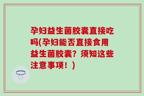 孕妇益生菌胶囊直接吃吗(孕妇能否直接食用益生菌胶囊?须知这些注意事项!) 孕妇益生菌胶囊直接吃吗(孕妇能否直接食用益生菌胶囊?须知这些注意事项!)
