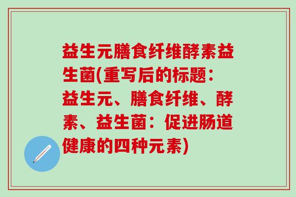 益生元膳食纤维酵素益生菌(重写后的标题:益生元、膳食纤维、酵素、益生菌:促进肠道健康的四种元素) 益生元膳食纤维酵素益生菌(重写后的标题:益生元、膳食纤维、酵素、益生菌:促进肠道健康的四种元素)