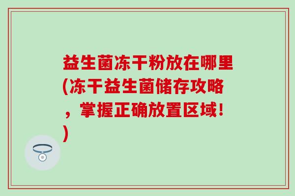 益生菌冻干粉放在哪里(冻干益生菌储存攻略，掌握正确放置区域！)