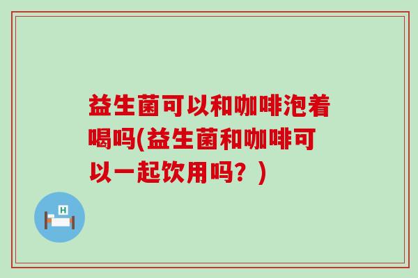 益生菌可以和咖啡泡着喝吗(益生菌和咖啡可以一起饮用吗？)