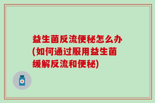 益生菌反流怎么办(如何通过服用益生菌缓解反流和)