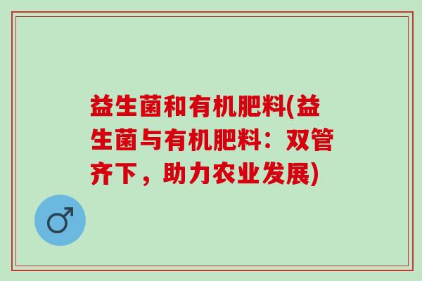 益生菌和有机肥料(益生菌与有机肥料:双管齐下,助力农业发展) 益生菌和有机肥料(益生菌与有机肥料:双管齐下,助力农业发展)