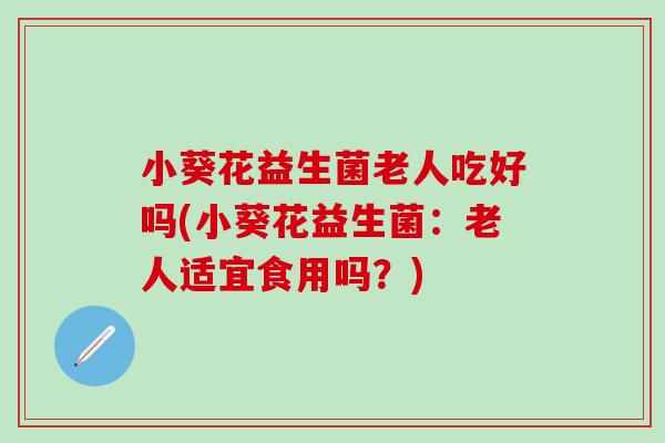 小葵花益生菌老人吃好吗(小葵花益生菌:老人适宜食用吗?) 小葵花益生菌老人吃好吗(小葵花益生菌:老人适宜食用吗?)