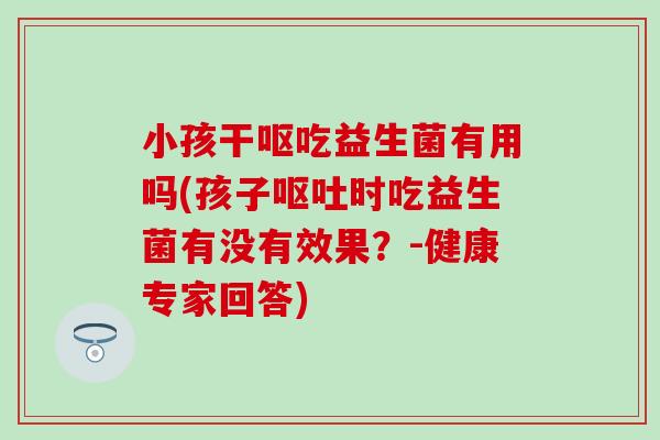 小孩干呕吃益生菌有用吗(孩子时吃益生菌有没有效果?-健康专家回答) 小孩干呕吃益生菌有用吗(孩子时吃益生菌有没有效果?-健康专家回答)
