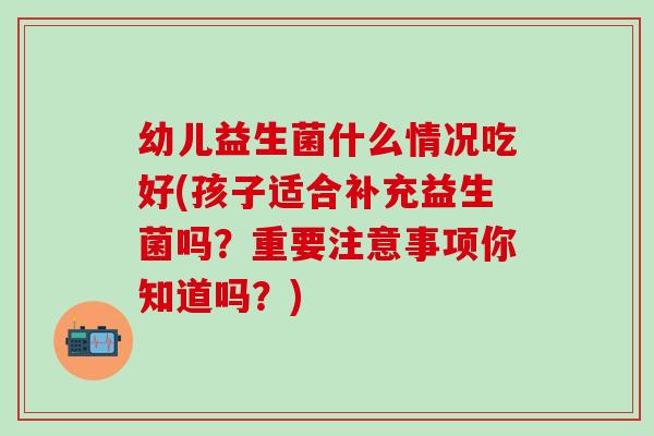 幼儿益生菌什么情况吃好(孩子适合补充益生菌吗?重要注意事项你知道吗?) 幼儿益生菌什么情况吃好(孩子适合补充益生菌吗?重要注意事项你知道吗?)