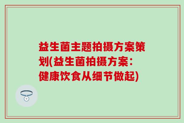 益生菌主题拍摄方案策划(益生菌拍摄方案:健康饮食从细节做起) 益生菌主题拍摄方案策划(益生菌拍摄方案:健康饮食从细节做起)