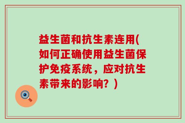 益生菌和抗生素连用(如何正确使用益生菌保护系统,应对抗生素带来的影响?) 益生菌和抗生素连用(如何正确使用益生菌保护系统,应对抗生素带来的影响?)