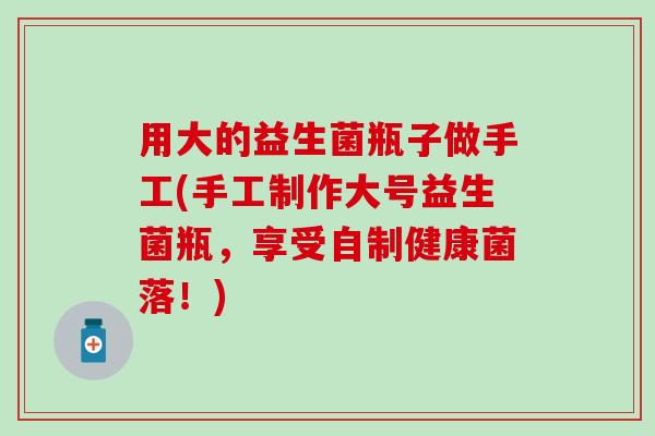 用大的益生菌瓶子做手工(手工制作大号益生菌瓶,享受自制健康菌落!) 用大的益生菌瓶子做手工(手工制作大号益生菌瓶,享受自制健康菌落!)