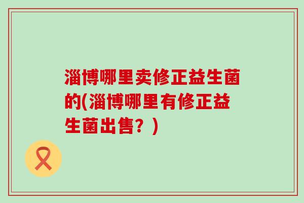 淄博哪里卖修正益生菌的(淄博哪里有修正益生菌出售?) 淄博哪里卖修正益生菌的(淄博哪里有修正益生菌出售?)