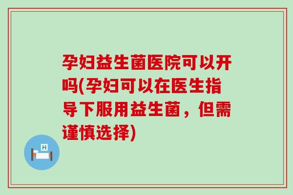 孕妇益生菌医院可以开吗(孕妇可以在医生指导下服用益生菌，但需谨慎选择)