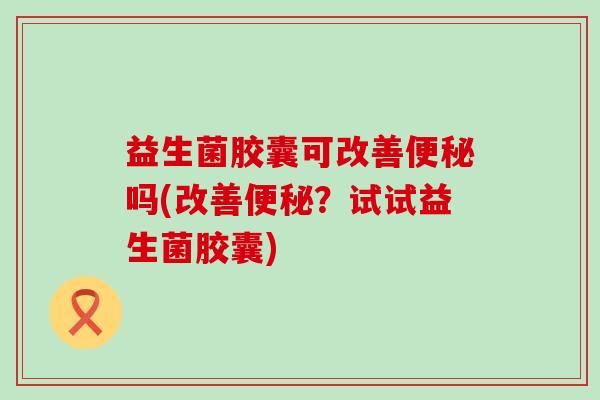 益生菌胶囊可改善吗(改善?试试益生菌胶囊) 益生菌胶囊可改善吗(改善?试试益生菌胶囊)
