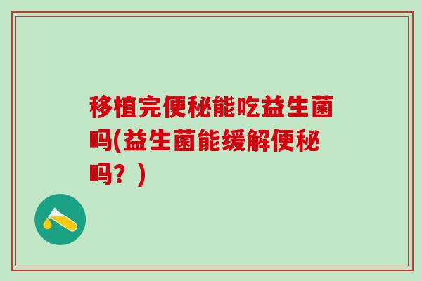 移植完能吃益生菌吗(益生菌能缓解吗?) 移植完能吃益生菌吗(益生菌能缓解吗?)