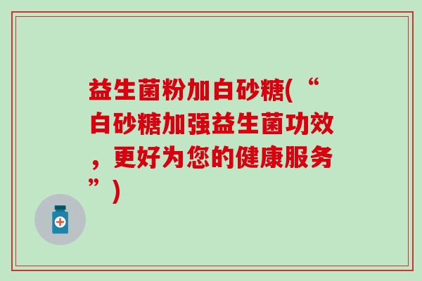 益生菌粉加白砂糖(“白砂糖加强益生菌功效，更好为您的健康服务”)