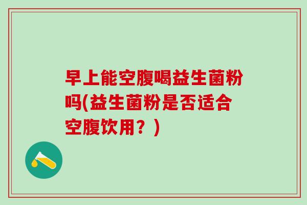 早上能空腹喝益生菌粉吗(益生菌粉是否适合空腹饮用？)