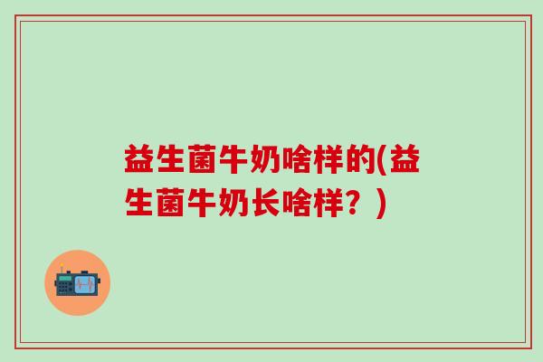 益生菌牛奶啥样的(益生菌牛奶长啥样?) 益生菌牛奶啥样的(益生菌牛奶长啥样?)