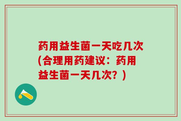 药用益生菌一天吃几次(合理用药建议:药用益生菌一天几次?) 药用益生菌一天吃几次(合理用药建议:药用益生菌一天几次?)