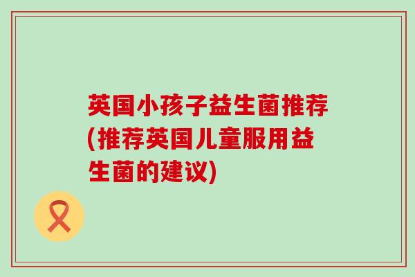 英国小孩子益生菌推荐(推荐英国儿童服用益生菌的建议) 英国小孩子益生菌推荐(推荐英国儿童服用益生菌的建议)