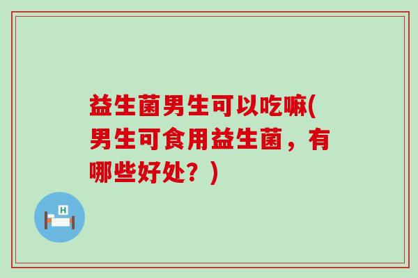 益生菌男生可以吃嘛(男生可食用益生菌,有哪些好处?) 益生菌男生可以吃嘛(男生可食用益生菌,有哪些好处?)