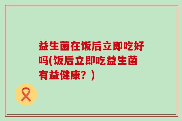 益生菌在饭后立即吃好吗(饭后立即吃益生菌有益健康?) 益生菌在饭后立即吃好吗(饭后立即吃益生菌有益健康?)