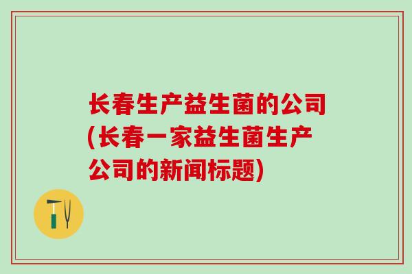 长春生产益生菌的公司(长春一家益生菌生产公司的新闻标题) 长春生产益生菌的公司(长春一家益生菌生产公司的新闻标题)