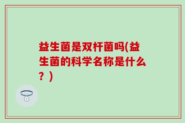 益生菌是双杆菌吗(益生菌的科学名称是什么?) 益生菌是双杆菌吗(益生菌的科学名称是什么?)