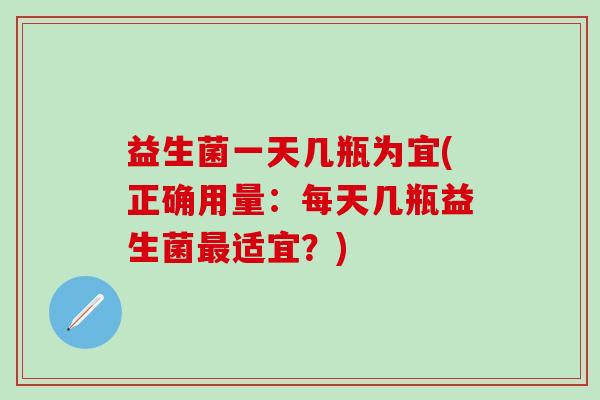 益生菌一天几瓶为宜(正确用量:每天几瓶益生菌适宜?) 益生菌一天几瓶为宜(正确用量:每天几瓶益生菌适宜?)