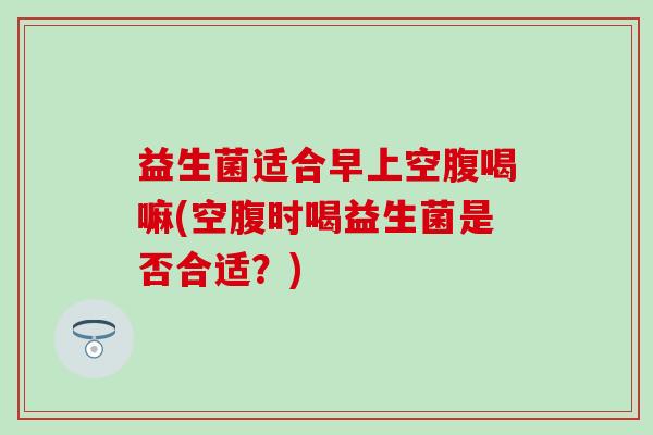益生菌适合早上空腹喝嘛(空腹时喝益生菌是否合适？)