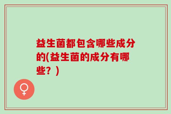 益生菌都包含哪些成分的(益生菌的成分有哪些?) 益生菌都包含哪些成分的(益生菌的成分有哪些?)