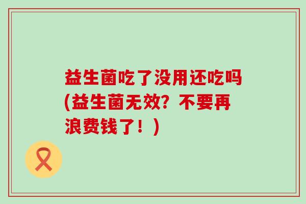 益生菌吃了没用还吃吗(益生菌无效?不要再浪费钱了!) 益生菌吃了没用还吃吗(益生菌无效?不要再浪费钱了!)