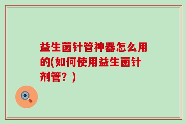 益生菌针管神器怎么用的(如何使用益生菌针剂管?) 益生菌针管神器怎么用的(如何使用益生菌针剂管?)