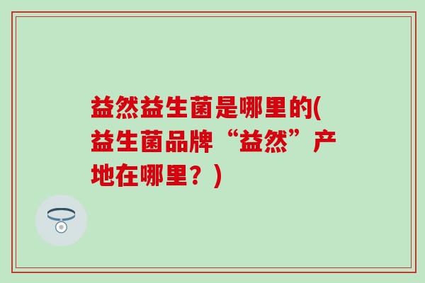益然益生菌是哪里的(益生菌品牌“益然”产地在哪里?) 益然益生菌是哪里的(益生菌品牌“益然”产地在哪里?)