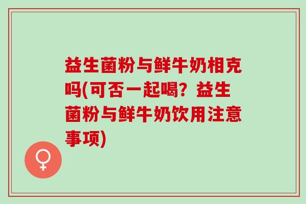 益生菌粉与鲜牛奶相克吗(可否一起喝?益生菌粉与鲜牛奶饮用注意事项) 益生菌粉与鲜牛奶相克吗(可否一起喝?益生菌粉与鲜牛奶饮用注意事项)