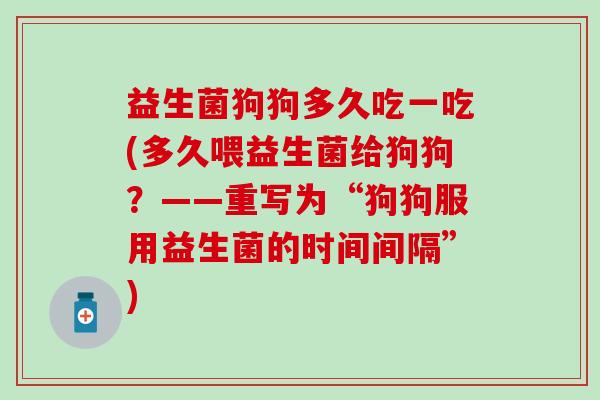 益生菌狗狗多久吃一吃(多久喂益生菌给狗狗?——重写为“狗狗服用益生菌的时间间隔”) 益生菌狗狗多久吃一吃(多久喂益生菌给狗狗?——重写为“狗狗服用益生菌的时间间隔”)